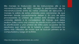 Ella maneja la traducción de las instrucciones x86 a las
microinstrucciones del RISC, maneja la planificación de las
microinstrucciones entre las varias unidades de ejecución, y
maneja la salida de estas unidades para cerciorarse de que
terminen donde supuestamente deben ir. En uno de estos
procesadores la unidad de control está dividida en otras
unidades debido a la complejidad del trabajo que debe
realizar (tales como una unidad de planificación para manejar
la planificación y una unidad de retiro para ocuparse de los
resultados que vienen de la tubería o pipe). Almacena los
datos más utilizados de modo que se buscan primero en la
computadora y luego en la RAM.
https://es.wikipedia.org/wiki/Unidad_de_control
 
