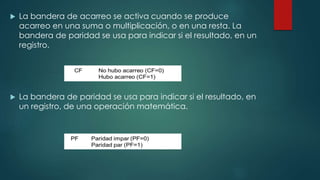  La bandera de acarreo se activa cuando se produce
acarreo en una suma o multiplicación, o en una resta. La
bandera de paridad se usa para indicar si el resultado, en un
registro.
 La bandera de paridad se usa para indicar si el resultado, en
un registro, de una operación matemática.
 