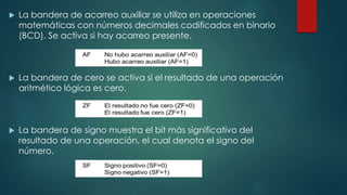  La bandera de acarreo auxiliar se utiliza en operaciones
matemáticas con números decimales codificados en binario
(BCD). Se activa si hay acarreo presente.
 La bandera de cero se activa si el resultado de una operación
aritmético lógica es cero.
 La bandera de signo muestra el bit más significativo del
resultado de una operación, el cual denota el signo del
número.
 