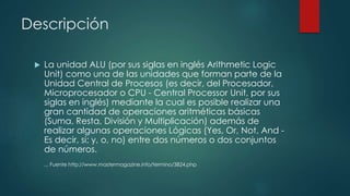 Descripción
 La unidad ALU (por sus siglas en inglés Arithmetic Logic
Unit) como una de las unidades que forman parte de la
Unidad Central de Procesos (es decir, del Procesador,
Microprocesador o CPU - Central Processor Unit, por sus
siglas en inglés) mediante la cual es posible realizar una
gran cantidad de operaciones aritméticas básicas
(Suma, Resta, División y Multiplicación) además de
realizar algunas operaciones Lógicas (Yes, Or, Not, And -
Es decir, si; y, o, no) entre dos números o dos conjuntos
de números.
... Fuente http://www.mastermagazine.info/termino/3824.php
 