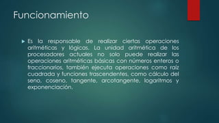 Funcionamiento
 Es la responsable de realizar ciertas operaciones
aritméticas y lógicas. La unidad aritmética de los
procesadores actuales no solo puede realizar las
operaciones aritméticas básicas con números enteros o
fraccionarios, también ejecuta operaciones como raíz
cuadrada y funciones trascendentes, como cálculo del
seno, coseno, tangente, arcotangente, logaritmos y
exponenciación.
 