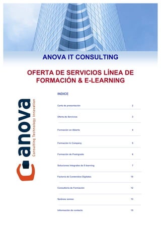 ANOVA IT CONSULTING

OFERTA DE SERVICIOS LÍNEA DE
  FORMACIÓN & E-LEARNING
       INDICE


       Carta de presentación                              2




       Oferta de Servicios                                3




       Formación en Abierto                               4




       Formación In Company                               5




       Formación de Postrgrado                            6




       Soluciones Integrales de E-learning                7




       Factoría de Contenidos Digitales                  10




       Consultoría de Formación                          12




       Quiénes somos                                     13




       Información de contacto                           15
                                             ANOVA IT Consulting   1
 