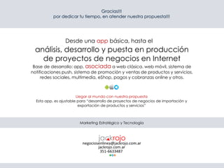 Gracias!!!
por dedicar tu tiempo, en atender nuestra propuesta!!!
análisis, desarrollo y puesta en producción
de proyectos de negocios en Internet
Base de desarrollo: app, asociada a web clásica. web móvil, sistema de
notificaciones push, sistema de promoción y ventas de productos y servicios,
redes sociales, multimedia, eShop, pagos y cobranzas online y otros.
Llegar al mundo con nuestra propuesta
Esta app, es ajustable para “desarrollo de proyectos de negocios de importación y
exportación de productos y servicios”
Marketing Estratégico y Tecnología
Desde una app básica, hasta el
 