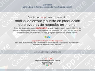 Gracias!!!
por dedicar tu tiempo, en atender nuestra propuesta!!!
análisis, desarrollo y puesta en producción
de proyectos de negocios en Internet
Base de desarrollo: app, asociada a web clásica. web móvil, sistema de
notificaciones push, sistema de promoción y ventas de productos y servicios,
redes sociales, multimedia, eShop, pagos y cobranzas online y otros.
Llegar al mundo con nuestra propuesta
Esta app, es ajustable para “desarrollo de proyectos de negocios de importación y
exportación de productos y servicios”
Marketing Estratégico y Tecnología
Desde una app básica, hasta el
 