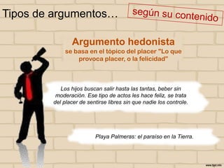 Tipos de argumentos…
Argumento hedonista
se basa en el tópico del placer "Lo que
provoca placer, o la felicidad”

Los hijos buscan salir hasta las tantas, beber sin
moderación. Ese tipo de actos les hace feliz, se trata
del placer de sentirse libres sin que nadie los controle.

Playa Palmeras: el paraíso en la Tierra.

 