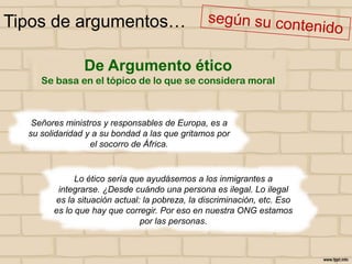 Tipos de argumentos…
De Argumento ético
Se basa en el tópico de lo que se considera moral

Señores ministros y responsables de Europa, es a
su solidaridad y a su bondad a las que gritamos por
el socorro de África.

Lo ético sería que ayudásemos a los inmigrantes a
integrarse. ¿Desde cuándo una persona es ilegal. Lo ilegal
es la situación actual: la pobreza, la discriminación, etc. Eso
es lo que hay que corregir. Por eso en nuestra ONG estamos
por las personas.

 