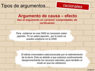 Tipos de argumentos…
Argumento de causa – efecto
dan al argumento un carácter comprobable, de
verificación

Para colaborar en esa ONG es necesario saber
japonés. Tú no sabes japonés, por lo tanto no
puedes colaborar en la ONG

El efecto invernadero está provocado por el calentamiento
de la tierra. Esto es debido a que estamos continuamente
desaprovechando los recursos naturales, pero también al
modo en que los utilizamos.

 