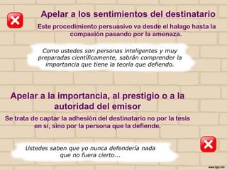 Apelar a los sentimientos del destinatario
Este procedimiento persuasivo va desde el halago hasta la
compasión pasando por la amenaza.
Como ustedes son personas inteligentes y muy
preparadas científicamente, sabrán comprender la
importancia que tiene la teoría que defiendo.

Apelar a la importancia, al prestigio o a la
autoridad del emisor
Se trata de captar la adhesión del destinatario no por la tesis
en sí, sino por la persona que la defiende.
Ustedes saben que yo nunca defendería nada
que no fuera cierto...

 