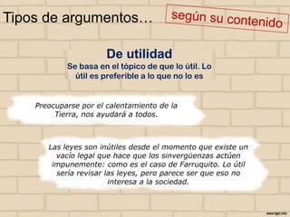 Tipos de argumentos…
De utilidad
Se basa en el tópico de que lo útil. Lo
útil es preferible a lo que no lo es

Preocuparse por el calentamiento de la
Tierra, nos ayudará a todos.

Las leyes son inútiles desde el momento que existe un
vacío legal que hace que los sinvergüenzas actúen
impunemente: como es el caso de Farruquito. Lo útil
sería revisar las leyes, pero parece ser que eso no
interesa a la sociedad.

 