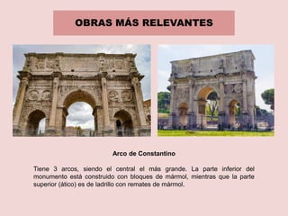 OBRAS MÁS RELEVANTES
Arco de Constantino
Tiene 3 arcos, siendo el central el más grande. La parte inferior del
monumento está construido con bloques de mármol, mientras que la parte
superior (ático) es de ladrillo con remates de mármol.
 