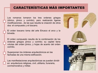 CARACTERÍSTICAS MÁS IMPORTANTES
El orden toscano toma del arte Etrusco el arco y la
bóveda.
El orden compuesto resulta de la combinación de los
órdenes griegos jónico y corintio; su capitel tiene
volutas del orden jónico, y hojas de acanto del orden
corintio.
Superponen los órdenes arquitectónicos en las
fachadas de una misma edificación.
Las manifestaciones arquitectónicas se pueden dividir
en: arquitectura religiosa, civil, utilitaria, funeraria,
conmemorativa y militar.
Los romanos tomaron los tres ordenes griegos
(dórico, jónico y corintio), pero realizando ligeras
modificaciones , de las que resulta la creación de otros
dos: el compuesto y el toscano.
 