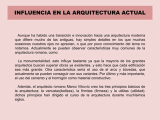 INFLUENCIA EN LA ARQUITECTURA ACTUAL
Aunque ha habido una transición e innovación hacia una arquitectura moderna
que difiere mucho de las antiguas, hay simples detalles en los que muchas
ocasiones nuestros ojos no aprecian, o que por poco conocimiento del tema no
notamos. Actualmente se pueden observar características muy comunes de la
arquitectura romana, como:
La monumentalidad, esto influye bastante ya que la mayoría de los grandes
arquitectos buscan superar obras ya existentes, y esto hace que cada edificación
sea más grande. Otra característica sería el uso de el arco y bóvedas, que
actualmente se pueden conseguir con sus variantes. Por último y más importante,
el uso del cemento y el hormigón como material constructivo.
Además, el arquitecto romano Marco Vitruvio creo los tres principios básicos de
la arquitectura; la venustas(belleza), la firmitas (firmeza) y la utilitas (utilidad);
dichos principios han dirigido el curso de la arquitectura durante muchísimos
siglos.
 