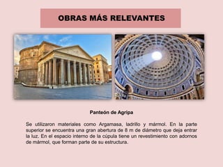 OBRAS MÁS RELEVANTES
Panteón de Agripa
Se utilizaron materiales como Argamasa, ladrillo y mármol. En la parte
superior se encuentra una gran abertura de 8 m de diámetro que deja entrar
la luz. En el espacio interno de la cúpula tiene un revestimiento con adornos
de mármol, que forman parte de su estructura.
 