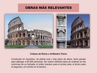 OBRAS MÁS RELEVANTES
Coliseo de Roma o Anfiteatro Flavio
Construido en travertino, de planta oval y tres pisos de altura, tiene gradas
para albergar a 60.000 personas. Se usaron distintos tipos de ordenes en las
columnas de su fachada; el orden toscano para el primer piso, el jónico para
el segundo y el corintio en el tercero.
 