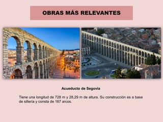OBRAS MÁS RELEVANTES
Acueducto de Segovia
Tiene una longitud de 728 m y 28,29 m de altura. Su construcción es a base
de sillería y consta de 167 arcos.
 