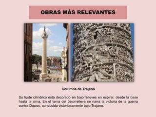 OBRAS MÁS RELEVANTES
Columna de Trajano
Su fuste cilíndrico está decorado en bajorrelieves en espiral, desde la base
hasta la cima. En el tema del bajorrelieve se narra la victoria de la guerra
contra Dacios, conducida victoriosamente bajo Trajano.
 
