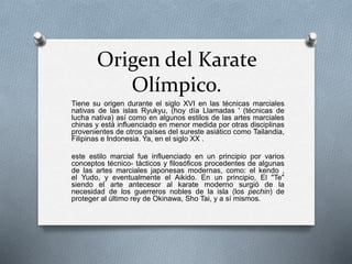 Origen del Karate
Olímpico.
Tiene su origen durante el siglo XVI en las técnicas marciales
nativas de las islas Ryukyu, (hoy día Llamadas ' (técnicas de
lucha nativa) así como en algunos estilos de las artes marciales
chinas y está influenciado en menor medida por otras disciplinas
provenientes de otros países del sureste asiático como Tailandia,
Filipinas e Indonesia. Ya, en el siglo XX .
este estilo marcial fue influenciado en un principio por varios
conceptos técnico- tácticos y filosóficos procedentes de algunas
de las artes marciales japonesas modernas, como: el kendo ,
el Yudo, y eventualmente el Aikido. En un principio, El "Te"
siendo el arte antecesor al karate moderno surgió de la
necesidad de los guerreros nobles de la isla (los pechin) de
proteger al último rey de Okinawa, Sho Tai, y a sí mismos.
 