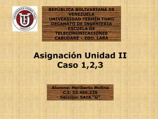 REPÚBLICA BOLIVARIANA DE
VENEZUELA
UNIVERSIDAD FERMÍN TORO
DECANATO DE INGENIERÍA
ESCUELA DE
TELECOMUNICACIONES
CABUDARE – EDO. LARA
Asignación Unidad II
Caso 1,2,3
Alumno: Heriberto Molina
C.I: 23.486.229
Sección: SAIA “G”
 