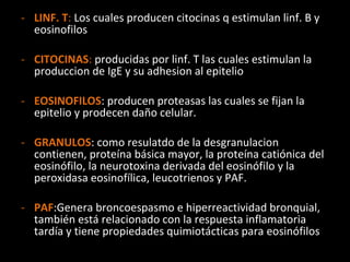 LINF. T :  Los cuales producen citocinas q estimulan linf. B y eosinofilos CITOCINAS :  producidas por linf. T las cuales estimulan la produccion de IgE y su adhesion al epitelio EOSINOFILOS : producen proteasas las cuales se fijan la epitelio y prodecen daño celular. GRANULOS : como resulatdo de la desgranulacion contienen, proteína básica mayor, la proteína catiónica del eosinófilo, la neurotoxina derivada del eosinófilo y la peroxidasa eosinofílica, leucotrienos y PAF. PAF :Genera broncoespasmo e hiperreactividad bronquial, también está relacionado con la respuesta inflamatoria tardía y tiene propiedades quimiotácticas para eosinófilos  