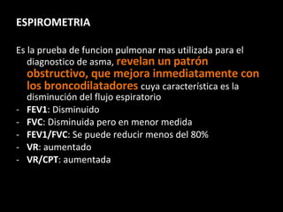 ESPIROMETRIA Es la prueba de funcion pulmonar mas utilizada para el diagnostico de asma,  revelan un patrón obstructivo, que mejora inmediatamente con los broncodilatadores  cuya característica es la disminución del flujo espiratorio FEV1 : Disminuido FVC : Disminuida pero en menor medida FEV1/FVC : Se puede reducir menos del 80% VR : aumentado VR/CPT : aumentada 
