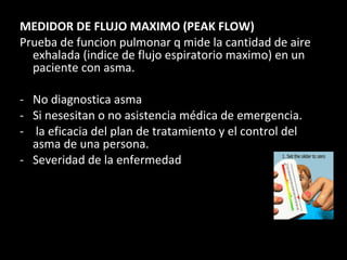 MEDIDOR DE FLUJO MAXIMO (PEAK FLOW) Prueba de funcion pulmonar q mide la cantidad de aire exhalada (indice de flujo espiratorio maximo) en un paciente con asma. No diagnostica asma Si nesesitan o no asistencia médica de emergencia. la eficacia del plan de tratamiento y el control del asma de una persona.  Severidad de la enfermedad 