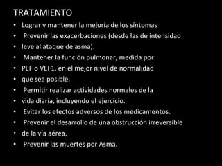 TRATAMIENTO Lograr y mantener la mejoría de los síntomas Prevenir las exacerbaciones (desde las de intensidad leve al ataque de asma). Mantener la función pulmonar, medida por PEF o VEF1, en el mejor nivel de normalidad que sea posible. Permitir realizar actividades normales de la vida diaria, incluyendo el ejercicio. Evitar los efectos adversos de los medicamentos. Prevenir el desarrollo de una obstrucción irreversible de la vía aérea. Prevenir las muertes por Asma. 