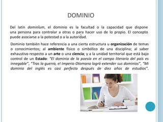 DOMINIO
.
Del latín dominĭum, el dominio es la facultad o la capacidad que dispone
una persona para controlar a otras o para hacer uso de lo propio. El concepto
puede asociarse a la potestad o a la autoridad.
Dominio también hace referencia a una cierta estructura u organización de temas
o conocimientos; al ambiente físico o simbólico de una disciplina; al saber
exhaustivo respecto a un arte o una ciencia; y a la unidad territorial que está bajo
control de un Estado: “El dominio de la poesía en el campo literario del país es
innegable”, “Tras la guerra, el Imperio Otomano logró extender sus dominios”, “Mi
dominio del inglés es casi perfecto después de diez años de estudios”.
 