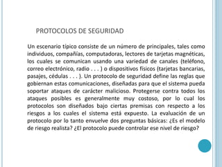 Un escenario típico consiste de un número de principales, tales como
individuos, compañías, computadoras, lectores de tarjetas magnéticas,
los cuales se comunican usando una variedad de canales (teléfono,
correo electrónico, radio . . . ) o dispositivos físicos (tarjetas bancarias,
pasajes, cédulas . . . ). Un protocolo de seguridad define las reglas que
gobiernan estas comunicaciones, diseñadas para que el sistema pueda
soportar ataques de carácter malicioso. Protegerse contra todos los
ataques posibles es generalmente muy costoso, por lo cual los
protocolos son diseñados bajo ciertas premisas con respecto a los
riesgos a los cuales el sistema está expuesto. La evaluación de un
protocolo por lo tanto envuelve dos preguntas básicas: ¿Es el modelo
de riesgo realista? ¿El protocolo puede controlar ese nivel de riesgo?
PROTOCOLOS DE SEGURIDAD
 