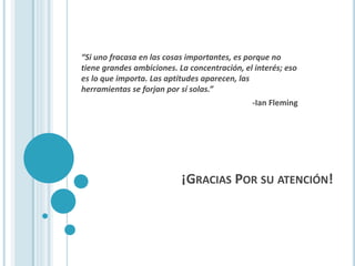 ¡GRACIAS POR SU ATENCIÓN!
“Si uno fracasa en las cosas importantes, es porque no
tiene grandes ambiciones. La concentración, el interés; eso
es lo que importa. Las aptitudes aparecen, las
herramientas se forjan por sí solas.”
-Ian Fleming
 