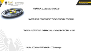 ATENCION AL USUARIO EN SALUD
UNIVERSIDAD PEDAGOGICA Y TECNOLOGICA DE COLOMBIA
TECNICO PROFESIONAL EN PROCESOS ADMINISTRATIVOS EN SALUD
LAURA ROCIO GALVIS GARCIA – COD:202011901
 