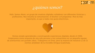 ¿quiénes somos?
Hola. Somos Atom, un grupo de creativos digitales soñadores con diferentes historias y
profesiones. Nos encanta la comunicación, el diseñar y el programar. Pero lo más
importante, es que a todos nos gusta divertirnos.
Hemos estado aprendiendo y construyendo experiencias digitales desde el 2006.
Empezamos como orquesta de una sola persona y nos convertimos en un pequeño equipo
de aventureros con grandes ideas. Trabajamos en línea, pero la mayoría de nosotros (2 de 3)
vivimos alrededor de la increíble Antigua Guatemala.
 