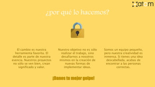 ¿por qué lo hacemos?
El cambio es nuestra
herramienta favorita. El
detalle es parte de nuestra
esencia. Nuestros proyectos
no sólo se ven bien, crean
significado y valor.
Somos un equipo pequeño,
pero nuestra creatividad es
inmensa. Si tienes una idea
descabellada, acabas de
encontrar a las personas
correctas.
Nuestro objetivo no es sólo
realizar el trabajo, sino
desafiarnos a nosotros
mismos en la creación de
nuevas formas de
implementar ideas.
¡Danos tu mejor golpe!
 