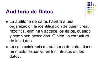 Auditoria de Datos
 La auditoría de datos habilita a una
organización la identificación de quien crea,
modifica, elimina y accede los datos, cuando
y como son accedidos. O bien, la estructura
de los datos.
 La sola existencia de auditoría de datos tiene
un efecto disuasivo en los intrusos de los
datos.
 