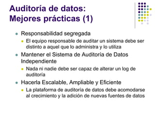 Auditoría de datos:
Mejores prácticas (1)
 Responsabilidad segregada
 El equipo responsable de auditar un sistema debe ser
distinto a aquel que lo administra y lo utiliza
 Mantener el Sistema de Auditoría de Datos
Independiente
 Nada ni nadie debe ser capaz de alterar un log de
auditoría
 Hacerla Escalable, Ampliable y Eficiente
 La plataforma de auditoría de datos debe acomodarse
al crecimiento y la adición de nuevas fuentes de datos
 