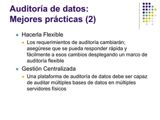 Auditoría de datos:
Mejores prácticas (2)
 Hacerla Flexible
 Los requerimientos de auditoría cambiarán;
asegúrese que se pueda responder rápida y
fácilmente a esos cambios desplegando un marco de
auditoría flexible
 Gestión Centralizada
 Una plataforma de auditoría de datos debe ser capaz
de auditar múltiples bases de datos en múltiples
servidores físicos
 