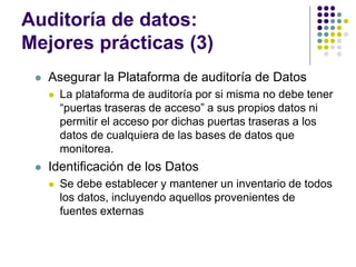 Auditoría de datos:
Mejores prácticas (3)
 Asegurar la Plataforma de auditoría de Datos
 La plataforma de auditoría por si misma no debe tener
“puertas traseras de acceso” a sus propios datos ni
permitir el acceso por dichas puertas traseras a los
datos de cualquiera de las bases de datos que
monitorea.
 Identificación de los Datos
 Se debe establecer y mantener un inventario de todos
los datos, incluyendo aquellos provenientes de
fuentes externas
 