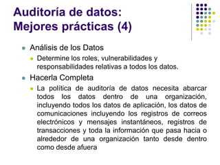 Auditoría de datos:
Mejores prácticas (4)
 Análisis de los Datos
 Determine los roles, vulnerabilidades y
responsabilidades relativas a todos los datos.
 Hacerla Completa
 La política de auditoría de datos necesita abarcar
todos los datos dentro de una organización,
incluyendo todos los datos de aplicación, los datos de
comunicaciones incluyendo los registros de correos
electrónicos y mensajes instantáneos, registros de
transacciones y toda la información que pasa hacia o
alrededor de una organización tanto desde dentro
como desde afuera
 
