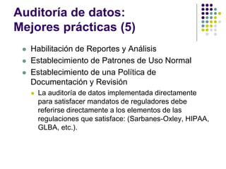 Auditoría de datos:
Mejores prácticas (5)
 Habilitación de Reportes y Análisis
 Establecimiento de Patrones de Uso Normal
 Establecimiento de una Política de
Documentación y Revisión
 La auditoría de datos implementada directamente
para satisfacer mandatos de reguladores debe
referirse directamente a los elementos de las
regulaciones que satisface: (Sarbanes-Oxley, HIPAA,
GLBA, etc.).
 