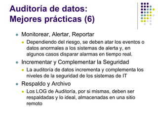 Auditoría de datos:
Mejores prácticas (6)
 Monitorear, Alertar, Reportar
 Dependiendo del riesgo, se deben atar los eventos o
datos anormales a los sistemas de alerta y, en
algunos casos disparar alarmas en tiempo real.
 Incrementar y Complementar la Seguridad
 La auditoría de datos incrementa y complementa los
niveles de la seguridad de los sistemas de IT
 Respaldo y Archivo
 Los LOG de Auditoría, por si mismas, deben ser
respaldadas y lo ideal, almacenadas en una sitio
remoto
 