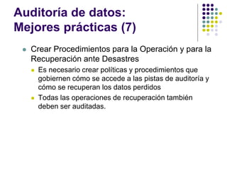 Auditoría de datos:
Mejores prácticas (7)
 Crear Procedimientos para la Operación y para la
Recuperación ante Desastres
 Es necesario crear políticas y procedimientos que
gobiernen cómo se accede a las pistas de auditoría y
cómo se recuperan los datos perdidos
 Todas las operaciones de recuperación también
deben ser auditadas.
 