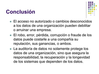 Conclusión
 El acceso no autorizado o cambios desconocidos
a los datos de una organización pueden debilitar
o arruinar una empresa.
 El robo, error, pérdida, corrupción o fraude de los
datos puede costarle a una compañía su
reputación, sus ganancias, o ambos.
 La auditoría de datos no solamente protege los
datos de una organización, sino que asegura la
responsabilidad, la recuperación y la longevidad
de los sistemas que dependen de los datos.
 