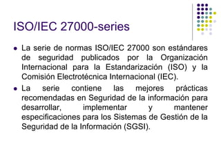 ISO/IEC 27000-series
 La serie de normas ISO/IEC 27000 son estándares
de seguridad publicados por la Organización
Internacional para la Estandarización (ISO) y la
Comisión Electrotécnica Internacional (IEC).
 La serie contiene las mejores prácticas
recomendadas en Seguridad de la información para
desarrollar, implementar y mantener
especificaciones para los Sistemas de Gestión de la
Seguridad de la Información (SGSI).
 