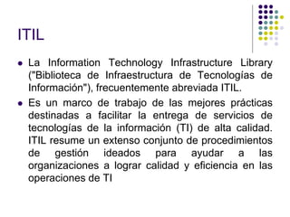 ITIL
 La Information Technology Infrastructure Library
("Biblioteca de Infraestructura de Tecnologías de
Información"), frecuentemente abreviada ITIL.
 Es un marco de trabajo de las mejores prácticas
destinadas a facilitar la entrega de servicios de
tecnologías de la información (TI) de alta calidad.
ITIL resume un extenso conjunto de procedimientos
de gestión ideados para ayudar a las
organizaciones a lograr calidad y eficiencia en las
operaciones de TI
 