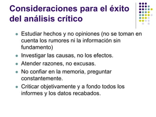 Consideraciones para el éxito
del análisis crítico
 Estudiar hechos y no opiniones (no se toman en
cuenta los rumores ni la información sin
fundamento)
 Investigar las causas, no los efectos.
 Atender razones, no excusas.
 No confiar en la memoria, preguntar
constantemente.
 Criticar objetivamente y a fondo todos los
informes y los datos recabados.
 