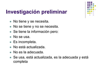 Investigación preliminar
 No tiene y se necesita.
 No se tiene y no se necesita.
 Se tiene la información pero:
 No se usa.
 Es incompleta.
 No está actualizada.
 No es la adecuada.
 Se usa, está actualizada, es la adecuada y está
completa
 