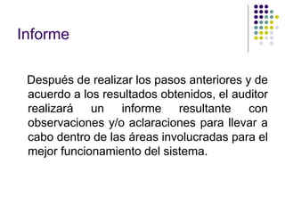 Informe
Después de realizar los pasos anteriores y de
acuerdo a los resultados obtenidos, el auditor
realizará un informe resultante con
observaciones y/o aclaraciones para llevar a
cabo dentro de las áreas involucradas para el
mejor funcionamiento del sistema.
 