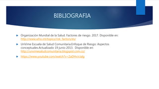 BIBLIOGRAFIA
 Organización Mundial de la Salud. Factores de riesgo. 2017. Disponible en:
http://www.who.int/topics/risk_factors/es/
 UnVime Escuela de Salud Comunitaria.Enfoque de Riesgo: Aspectos
conceptuales.Actualizado 19 junio 2013. Disponible en:
http://unvimesaludcomunitaria.blogspot.com.co/
 https://www.youtube.com/watch?v=ZaDHvJrJalg
 