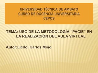 UNIVERSIDAD TÉCNICA DE AMBATO
      CURSO DE DOCENCIA UNIVERSITARIA
                   CEPOS


TEMA: USO DE LA METODOLOGÍA “PACIE” EN
    LA REALIZACIÓN DEL AULA VIRTUAL

Autor:Licdo. Carlos Miño
 