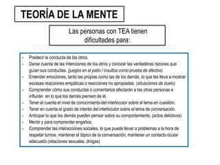 - Predecir la conducta de los otros.
- Darse cuenta de las intenciones de los otros y conocer las verdaderas razones que
guían sus conductas. (juegos en el patio / insultos como prueba de afectos)
- Entender emociones, tanto las propias como las de los demás, lo que les lleva a mostrar
escasas reacciones empáticas o reacciones no apropiadas. (situaciones de duelo)
- Comprender cómo sus conductas o comentarios afectarán a las otras personas e
influirán en lo que los demás piensen de él.
- Tener el cuenta el nivel de conocimiento del interlocutor sobre el tema en cuestión.
- Tener en cuenta el grado de interés del interlocutor sobre el tema de conversación.
- Anticipar lo que los demás pueden pensar sobre su comportamiento. (actos delictivos)
- Mentir y para comprender engaños.
- Comprender las interacciones sociales, lo que puede llevar a problemas a la hora de
respetar turnos, mantener el tópico de la conversación, mantener un contacto ocular
adecuado (relaciones sexuales, drogas)
TEORÍA DE LA MENTE
Las personas con TEA tienen
dificultades para:
 