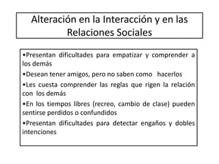 Alteración en la Interacción y en las
Relaciones Sociales
•Presentan dificultades para empatizar y comprender a
los demás
•Desean tener amigos, pero no saben como hacerlos
•Les cuesta comprender las reglas que rigen la relación
con los demás
•En los tiempos libres (recreo, cambio de clase) pueden
sentirse perdidos o confundidos
•Presentan dificultades para detectar engaños y dobles
intenciones
 